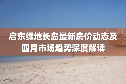 啟東綠地長島最新房價動態及四月市場趨勢深度解讀