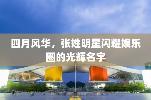 四月風華,張姓明星閃耀娛樂圈的光輝名字