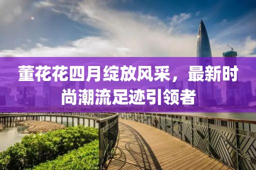 董花花四月綻放風采,最新時尚潮流足跡引領者