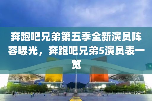 奔跑吧兄弟第五季全新演員陣容曝光，奔跑吧兄弟5演員表一覽