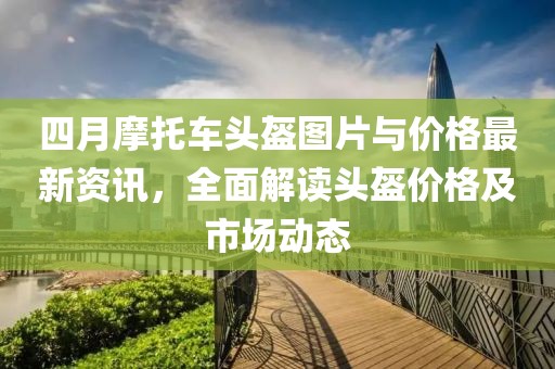 四月摩托車頭盔圖片與價格最新資訊,全面解讀頭盔價格及市場動態
