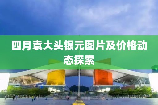 四月袁大頭銀元圖片及價格動態探索