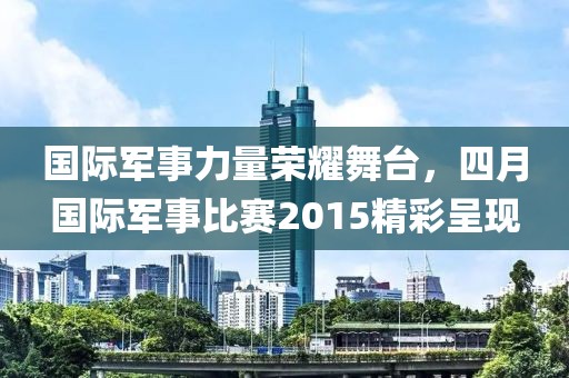 國際軍事力量榮耀舞臺,四月國際軍事比賽2015精彩呈現