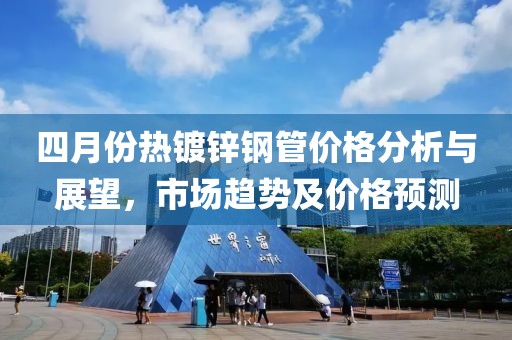 四月份熱鍍鋅鋼管價格分析與展望，市場趨勢及價格預測