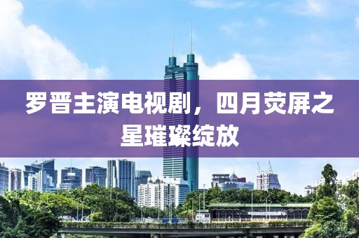 羅晉主演電視劇，四月熒屏之星璀璨綻放