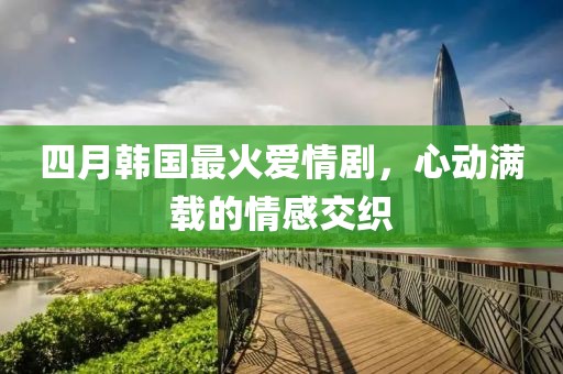 四月韓國最火愛情劇,心動滿載的情感交織