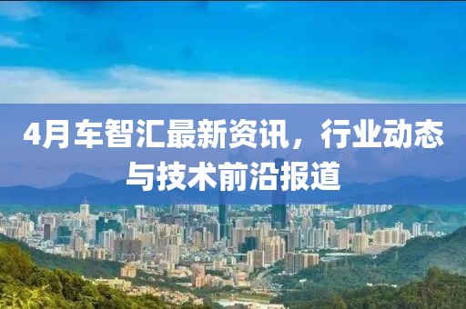 4月車智匯最新資訊,行業動態與技術前沿報道