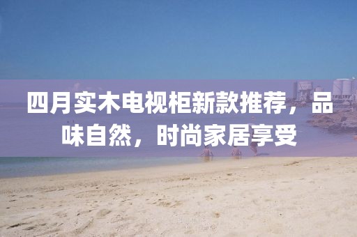 四月實木電視柜新款推薦,品味自然,時尚家居享受