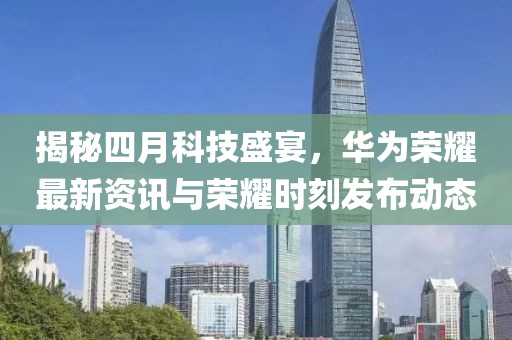 揭秘四月科技盛宴，華為榮耀最新資訊與榮耀時刻發布動態