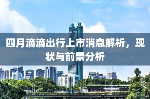 四月滴滴出行上市消息解析,現(xiàn)狀與前景分析
