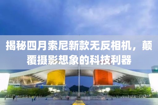 揭秘四月索尼新款無反相機,顛覆攝影想象的科技利器