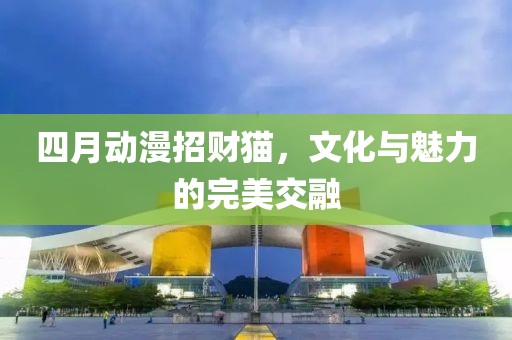 四月動漫招財貓，文化與魅力的完美交融