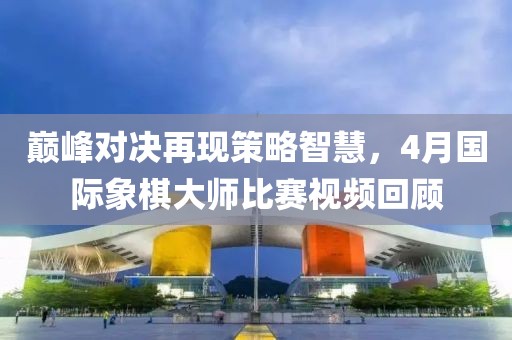 巔峰對(duì)決再現(xiàn)策略智慧，4月國(guó)際象棋大師比賽視頻回顧