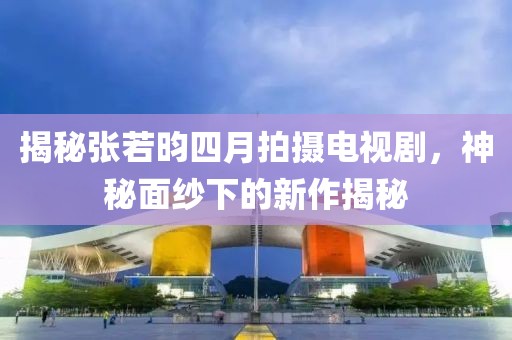 揭秘張若昀四月拍攝電視劇,神秘面紗下的新作揭秘