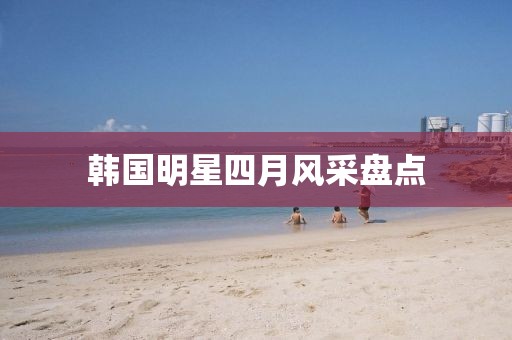 韓國明星四月風(fēng)采盤點