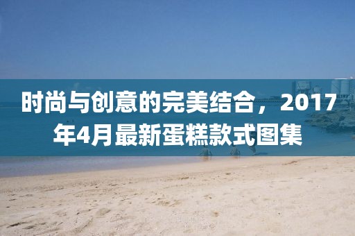 時尚與創意的完美結合，2017年4月最新蛋糕款式圖集