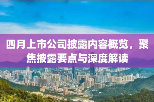 四月上市公司披露內(nèi)容概覽,聚焦披露要點(diǎn)與深度解讀