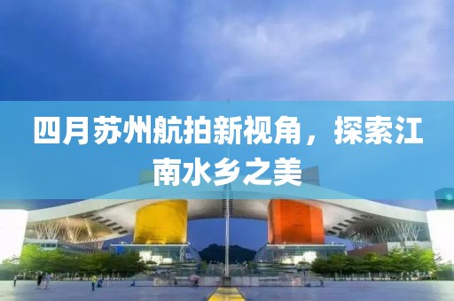 四月蘇州航拍新視角,探索江南水鄉之美