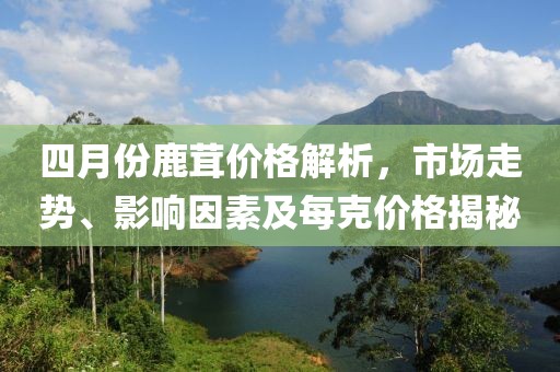 四月份鹿茸價格解析,市場走勢、影響因素及每克價格揭秘