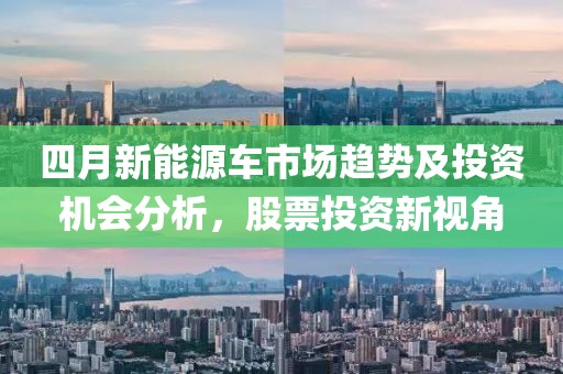 四月新能源車市場趨勢及投資機(jī)會分析,股票投資新視角