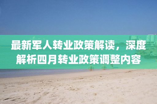 最新軍人轉業政策解讀,深度解析四月轉業政策調整內容