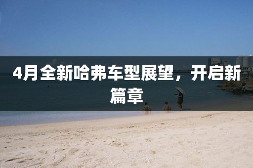 4月全新哈弗車型展望,開啟新篇章