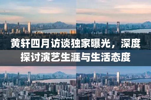 黃軒四月訪談獨家曝光,深度探討演藝生涯與生活態度