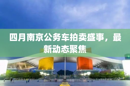 四月南京公務車拍賣盛事,最新動態聚焦