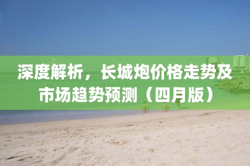 深度解析,長城炮價格走勢及市場趨勢預測(四月版)