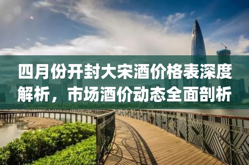 四月份開封大宋酒價格表深度解析,市場酒價動態全面剖析