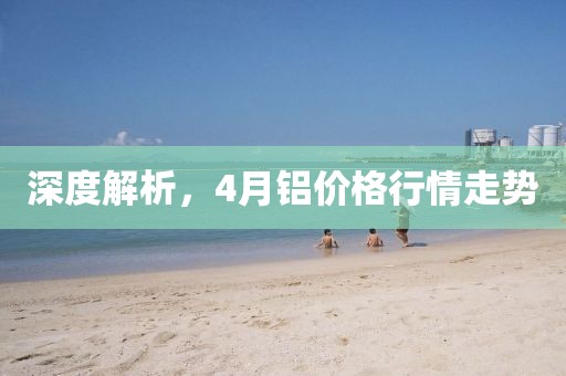 深度解析,4月鋁價(jià)格行情走勢(shì)