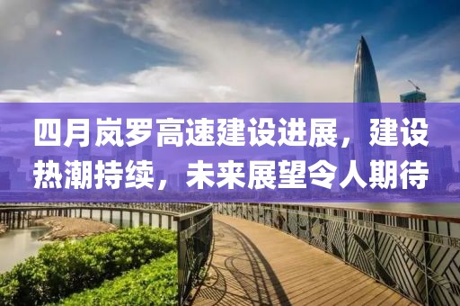 四月嵐羅高速建設進展,建設熱潮持續,未來展望令人期待