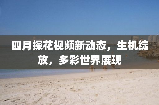 四月探花視頻新動態(tài)，生機綻放，多彩世界展現
