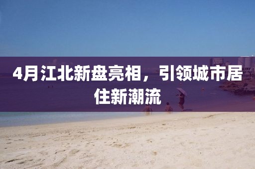 4月江北新盤亮相,引領城市居住新潮流