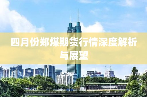 四月份鄭煤期貨行情深度解析與展望