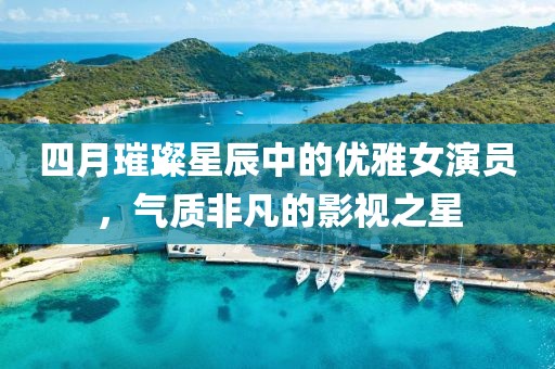 四月璀璨星辰中的優雅女演員,氣質非凡的影視之星