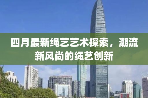 四月最新繩藝藝術(shù)探索，潮流新風(fēng)尚的繩藝創(chuàng)新