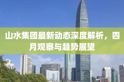 山水集團最新動態深度解析，四月觀察與趨勢展望