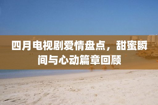 四月電視劇愛情盤點,甜蜜瞬間與心動篇章回顧