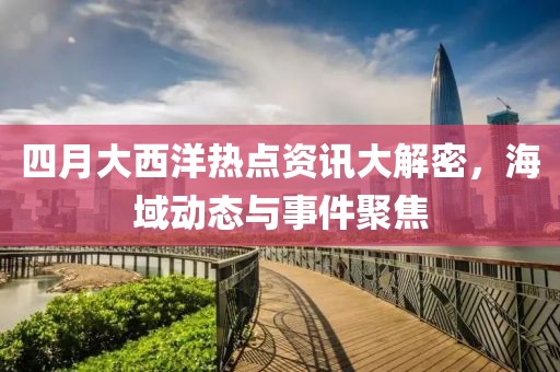 四月大西洋熱點資訊大解密,海域動態與事件聚焦