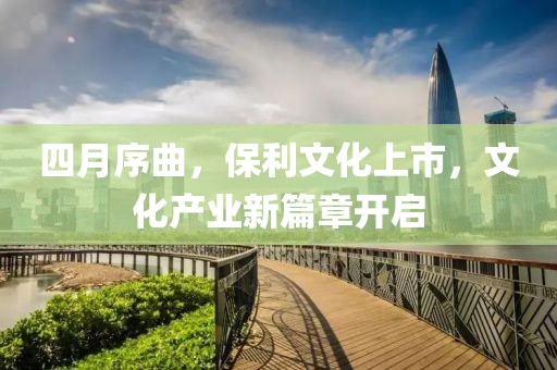 四月序曲,保利文化上市,文化產業新篇章開啟
