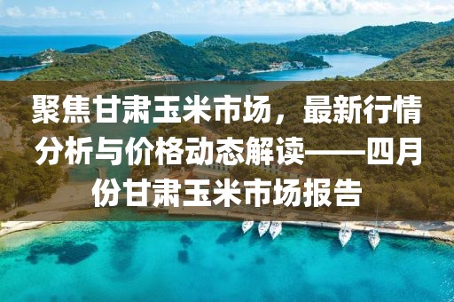 聚焦甘肅玉米市場,最新行情分析與價格動態解讀——四月份甘肅玉米市場報告