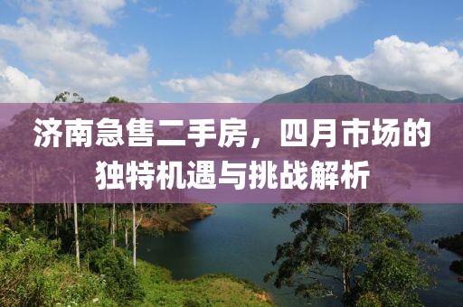 濟南急售二手房,四月市場的獨特機遇與挑戰解析