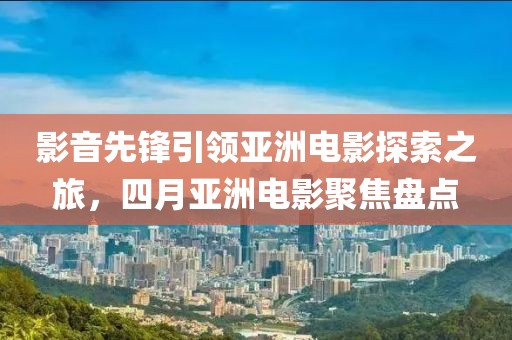 影音先鋒引領(lǐng)亞洲電影探索之旅,四月亞洲電影聚焦盤點(diǎn)