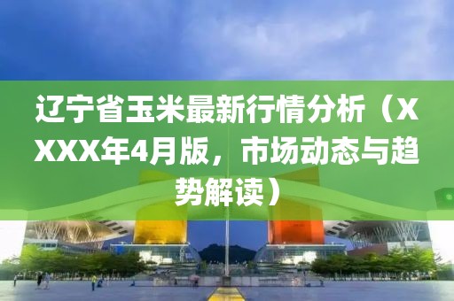 遼寧省玉米最新行情分析（XXXX年4月版，市場(chǎng)動(dòng)態(tài)與趨勢(shì)解讀）