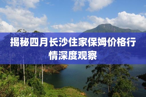 揭秘四月長沙住家保姆價格行情深度觀察