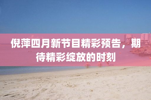 倪萍四月新節(jié)目精彩預告，期待精彩綻放的時刻