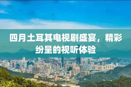 四月土耳其電視劇盛宴,精彩紛呈的視聽體驗