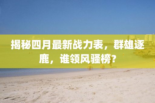 揭秘四月最新戰力表,群雄逐鹿,誰領風騷榜?