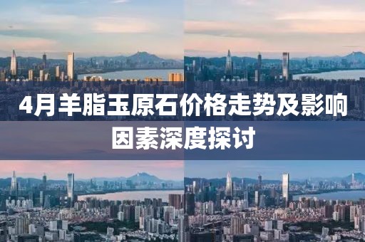 4月羊脂玉原石價格走勢及影響因素深度探討